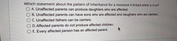 **Which statement about the pattern of inheritance for a recessive X-linked allele is true?**

- A. Unaffected parents can produce daughters who are affected.
- B. Unaffected parents can have sons who are affected and daughters who are carriers.
- C. Unaffected fathers can be carriers.
- D. Affected parents do not produce affected children.
- E. Every affected person has an affected parent.