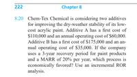 222
Chapter 8
8.20 Chem-Tex Chemical is considering two additives
for improving the dry-weather stability of its low-
cost acrylic paint. Additive A has a first cost of
$110,000 and an annual operating cost of $60,000.
Additive B has a first cost of $175,000 and an an-
nual operating cost of $35,000. If the company
uses a 3-year recovery period for paint products
and a MARR of 20% per year, which process
economically favored? Use an incremental ROR
analysis.
is
