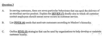 Question 3
A.
In serving customers, there are seven particular behaviours that can spoil the delivery of
an excellent service product. Explain the SEVEN (7) deadly sins in which all customer
contact employees should ensure never occurs in customer service.
B.
List FOUR (4) needs that motivate customers according to Maslow's hierarchy.
C.
Outline FIVE (5) strategies that can be used by organisations to help develop or maintain
customer loyalty.