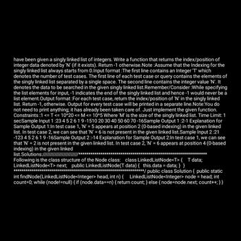 have been given a singly linked list of integers. Write a function that returns the index/position of
integer data denoted by 'N' (if it exists). Return -1 otherwise. Note :Assume that the Indexing for the
singly linked list always starts from 0.Input format :The first line contains an Integer 'T' which
denotes the number of test cases. The first line of each test case or query contains the elements of
the singly linked list separated by a single space. The second line contains the integer value 'N'. It
denotes the data to be searched in the given singly linked list. Remember/Consider :While specifying
the list elements for input, -1 indicates the end of the singly linked list and hence -1 would never be a
list element. Output format :For each test case, return the index/position of 'N' in the singly linked
list. Return -1, otherwise. Output for every test case will be printed in a separate line. Note:You do
not need to print anything; it has already been taken care of. Just implement the given function.
Constraints :1 <= T <= 10^20 <= M <= 10^5 Where 'M' is the size of the singly linked list. Time Limit: 1
secSample Input 1:23 4 5 2 6 1 9-1510 20 30 40 50 60 70-16Sample Output 1 :2-1 Explanation for
Sample Output 1:In test case 1, 'N' = 5 appears at position 2 (0-based indexing) in the given linked
list. In test case 2, we can see that 'N' = 6 is not present in the given linked list.Sample Input 2:21
-12345 2 619-16Sample Output 2 :-14 Explanation for Sample Output 2:In test case 1, we can see
that 'N' = 2 is not present in the given linked list. In test case 2, 'N' = 6 appears at position 4 (0-based
indexing) in the given linked
list.Solutions:///////////////
Following is the class structure of the Node class: class LinkedListNode<T> { T data;
LinkedListNode<T>next; public LinkedListNode(T data) { this.data = data; } }
***********/ public class Solution { public static
int findNode(Linked ListNode<Integer> head, int n) { LinkedListNode<Integer> node = head; int
count=0; while (node!=null) { if (node.data==n) { return count; } else { node=node.next; count++; } }