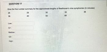 QUESTION 17
Give the five number summary for the approximate lengths of Beethoven's nine symphonies (in minutes)
36
26
38
Low:
Q1:
Median:
Q3:
High:
28
40
30
50
33
68