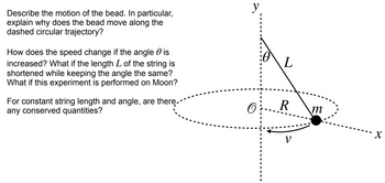 Describe the motion of the bead. In particular,
explain why does the bead move along the
dashed circular trajectory?
How does the speed change if the angle is
increased? What if the length L of the string is
shortened while keeping the angle the same?
What if this experiment is performed on Moon?
For constant string length and angle, are there
any conserved quantities?
y
O
L
R
V
m
X