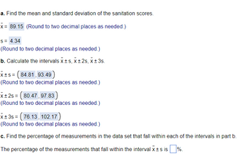 a. Find the mean and standard deviation of the sanitation scores.
x = 89.15 (Round to two decimal places as needed.)
S = 4.34
(Round to two decimal places as needed.)
b. Calculate the intervals x ±s, X±2s, x ±3s.
x+s= (84.81,93.49
(Round to two decimal places as needed.)
x+2s = ( 80.47, 97.83)
(Round to two decimal places as needed.)
x±3s = ( 76.13, 102.17)
(Round to two decimal places as needed.)
c. Find the percentage of measurements in the data set that fall within each of the intervals in part b.
The percentage of the measurements that fall within the interval X ±s is %.