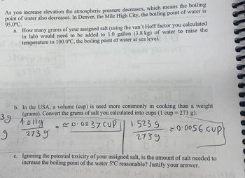 . As you
increase elevation the atmospheric pressure decreases, which means the boiling
point of water also decreases. In Denver, the Mile High City, the boiling point of water is
95.0°C.
a. How many grams of your assigned salt (using the van't Hoff factor you calculated
in lab) would need to be added to 1.0 gallon (3.8 kg) of water to raise the
temperature to 100.0°C, the boiling point of water at sea level.
2
Salong
ESTALE
Ingia Smith
etirar todmomest wolad sidet sdt mi ailuast leait toy broo
12 ST
b. In the USA, a volume (cup) is used more commonly in cooking than a weight
(grams). Convert the grams of salt you calculated into cups (1 cup = 273 g).
~0.0037 CUP
1.5239
= 0·0056 cup
3.9 1.olly
1.011
зд
g
2739
2739
181
PP N
c. Ignoring the potential toxicity of your assigned salt, is the amount of salt needed to
increase the boiling point of the water 5°C reasonable? Justify your answer.
Ativ
bat GomestTO