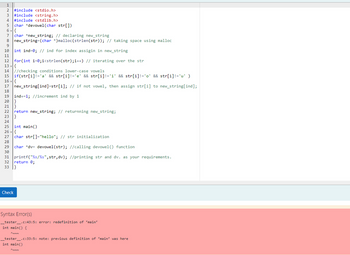 1
2 #include <stdio.h>
3 #include <string.h>
4 #include <stdlib.h>
5 char *devowel (char str[])
6,{
7 char *new_string; // declaring new_string
8 new_string=(char *)malloc(strlen(str)); // taking space using malloc
9
10 int ind=0; // ind for index assigin in new_string
11
12 for (int i=0;i<strlen(str);i++) // iterating over the str
13 {
T
14 //checking conditions lower-case vowels
15 if(str[i] != 'a' && str[i] !='e' && str[i]!='i' && str[i] != 'o' && str[i] != 'u' )
16 -{
17 new_string[ind]=str[i]; // if not vowel, then assign str[i] to new_string[ind];
18
19
20 }
21}
22 return new_string; // returnning new_string;
23}
24
25 int main()
26 -{
27 char str[]="hello"; // str initialization
28
ind+=1; //increment ind by 1
29 char *dv- devowel (str); //calling devowel() function
30
31 printf("%s/%s",str,dv); //printing str and dv. as your requirements.
32 return 0;
33 }
Check
Syntax Error(s)
_tester_.c:43:5: error: redefinition of 'main'
int main() {
ANNN
_tester
.c:33:5: note: previous definition of 'main' was here
int main()
ANNN