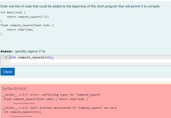 Enter one line of code that could be added to the beginning of this short program that will permit it to compile:
int main(void) {
return compute_square (7.3);
}
float compute_square(float side) {
return side side;
}
Answer: (penalty regime: 0 %)
1 int compute_square(int);
Check
Syntax Error(s)
__tester__.c:3:7: error: conflicting types for 'compute_square'
float compute_square(float side) { return side*side; }
ANNNNNNNNNNNNN
_tester__.c:1:5: note: previous declaration of compute_square' was here
int compute_square (int);
ANNNNNNNNNNNNN