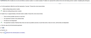 A poll found that 35% of adults do not work at all while on summer vacation. In a random sample of 7 adults, let x represent the number who do not work during summer vacation. Complete parts a through e.
C
a. For this experiment, define the event that represents a "success." Choose the correct answer below.
Adults working during summer vacation
Adults not working during summer vacation
b. Explain why x is (approximately) a binomial random variable. Choose the correct answer below.
O A. There are three possible outcomes on each trial.
OB. The experiment consists of only identical trials.
OC. The trials are not independent.
D. The experiment consists of identical trials, there are only two possible outcomes on each trial (works or does not work), and the trials are independent.
c. Give the value of p for this binomial experiment.
p= 0.35
d. Find P(x= 3).
P(x= 3) = (Round to four decimal places as needed.)
