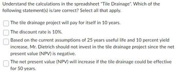 Understand the calculations in the spreadsheet "Tile Drainage". Which of the
following statement(s) is/are correct? Select all that apply.
The tile drainage project will pay for itself in 10 years.
The discount rate is 10%.
Based on the current assumptions of 25 years useful life and 10 percent yield
increase, Mr. Dietrich should not invest in the tile drainage project since the net
present value (NPV) is negative.
The net present value (NPV) will increase if the tile drainage could be effective
for 50 years.