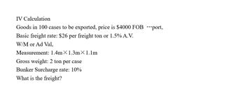 IV Calculation
Goods in 100 cases to be exported, price is $4000 FOB port,
Basic freight rate: $26 per freight ton or 1.5% A.V.
W/M or Ad Val,
Measurement: 1.4mX 1.3m x 1.1m
Gross weight: 2 ton per case
Bunker Surcharge rate: 10%
What is the freight?