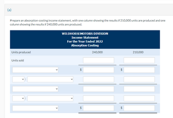 (a)
Prepare an absorption-costing income statement, with one column showing the results if 210,000 units are produced and one
column showing the results if 240,000 units are produced.
Units produced
Units sold
WILDHORSEMOTORS DIVISION
Income Statement
For the Year Ended 2022
Absorption Costing
$
$
240,000
$
210,000