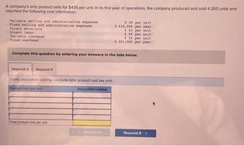 A company's only product sells for $435 per unit. In its first year of operations, the company produced and sold 4,300 units and
reported the following cost information.
Variable selling and administrative expenses
Fixed selling and administrative expenses
Direct materials
Direct labor
Variable overhead
Fixed overhead
Complete this question by entering your answers in the tabs below.
Required A Required B
Using absorption costing, compute total product cost per unit.
Product cost per unit
Absorption costing
Total product cost per unit
$ 39 per unit
$430,000 per year
$ 43 per unit
$59 per unit
$ 15 per unit
$ 301,000 per year
<Roquined A
Required B >