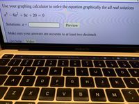 Use your graphing calculator to solve the equation graphically for all real solutions
- 6x + 3x + 20 = 0
Solutions: x =
Preview
Make sure your answers are accurate to at least two decimals
Get help: Video
MacBook Pro
esc
G Search or type URL
@
%23
$
&
1.
2
3
4
5
7
8
9
Q
W
E
R
Y
P
A
D
G
K
C
V
B
N.
M
