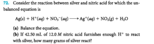 72. Consider the reaction between silver and nitric acid for which the un
balanced equation is
Ag(s)+H*(aq)No, (aq)Ag (aq) NO) + H20
(a) Balance the equation.
(b) If 42.50 mL of 12.0 M nitric acid furnishes enough H* to react
with silver, how many grams of silver react?

