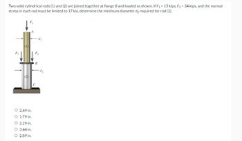 Two solid cylindrical rods (1) and (2) are joined together at flange B and loaded as shown. If F₁ = 15 kips, F₂ = 34 kips, and the normal
stress in each rod must be limited to 17 ksi, determine the minimum diameter d₂ required for rod (2).
F₁
(1)
(2)
A
O 2.49 in.
O 1.79 in.
O 2.29 in.
O 3.44 in.
O 2.89 in.
d₁
F₂
B
C
d₂