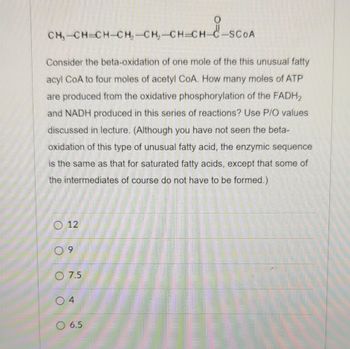 CH₂-CH=CH-CH₂-CH₂-CH-CH-C-SCOA
Consider the beta-oxidation of one mole of the this unusual fatty
acyl CoA to four moles of acetyl CoA. How many moles of ATP
are produced from the oxidative phosphorylation of the FADH2
and NADH produced in this series of reactions? Use P/O values
discussed in lecture. (Although you have not seen the beta-
oxidation of this type of unusual fatty acid, the enzymic sequence
is the same as that for saturated fatty acids, except that some of
the intermediates of course do not have to be formed.)
12
9
7.5
04
O
O 6.5