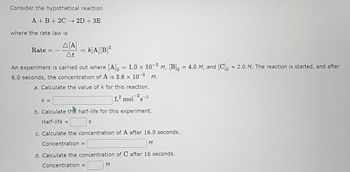 Consider the hypothetical reaction
A+B+ 2C 2D + 3E
where the rate law is
Rate = -
Δ[Α]
At
k=
= k[A][B]²
=
An experiment is carried out where [A]o = 1.0 × 10-2 M, [B] = 4.0 M, and [C] = 2.0 M. The reaction is started, and after
6.0 seconds, the concentration of A is 3.8 x 10-3 M.
a. Calculate the value of k for this reaction.
L² mol 2S-1
b. Calculate the half-life for this experiment.
Half-life =
S
c. Calculate the concentration of A after 16.0 seconds.
Concentration =
d. Calculate the concentration of C after 16 seconds.
Concentration =
M