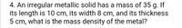 4. An irregular metallic solid has a mass of 35 g. If
its length is 10 cm, its width 8 cm, and its thickness
5 cm, what is the mass density of the metal?
