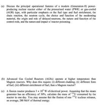 (a) Discuss the principal operational features of a modern (Generation-II) power-
producing nuclear reactor either of the pressurised water (PWR) or gas-cooled
(AGR) type, with particular emphasis en the fuel type and fuel enrichment, the
chain reaction, the neutron cycle, the choice and function of the moderating
material, the origin and role of delayed neutrons, the nature and function of the
control rods, and the nature and impact o: reactor poisoning.
(b) Advanced Gas Cooled Reactors (AGRS) operate at higher temperature than
Magnox reactors. Why does this require (i) different cladding; (ii) different form
of fuel; (iii) different enrichment of fuel, than a Magnox reactor?
(c) A fission reactor produces 3 x 10°W of electrical power. Assuming that the steam
generator has an efficiency of 30%, cal:ulate the mass of 23U consumed by the
reactor in one day. You may assume that the fission of one 23"U nucleus releases,
on average, 200 MeV of thermal energy.
