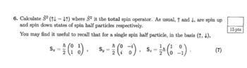 6. Calculate $2 (†↓↓†) where 2 it the total spin operator. As usual, † and +, are spin up
and spin down states of spin half particles respectively.
You may find it useful to recall that for a single spin half particle, in the basis (†, ↓),
2 1
5.- (2) - (6) - (12)
S. 1/14
0
= h
Sz
=
(7)
15 pts