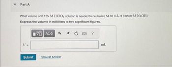 Part A
What volume of 0.125 M HC1O4 solution is needed to neutralize 54.00 mL of 0.0850 M NaOH?
Express the volume in milliliters to two significant figures.
5. ΑΣΦ
V =
Submit
Request Answer
S
?
mL