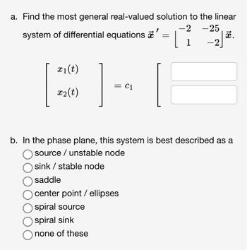 a. Find the most general real-valued solution to the linear
-2 -25
x.
1
-2
system of differential equations '
=
x₁(t)
x₂(t)
= C1
b. In the phase plane, this system is best described as a
source/ unstable node
sink / stable node
saddle
center point / ellipses
spiral source
spiral sink
none of these