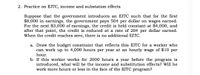 2. Practice on EITC, income and substation effects
Suppose that the government introduces an EITC such that for the first
$8,000 in earnings, the government pays 50¢ per dollar on wages earned.
For the next $3,000 of earnings, the credit is held constant at $4,000, and
after that point, the credit is reduced at a rate of 20¢ per dollar earned.
When the credit reaches zero, there is no additional EITC.
a. Draw the budget constraint that reflects this EITC for a worker who
can work up to 4,000 hours per year at an hourly wage of $10 per
hour.
b. If this worker works for 2000 hours a year before the program is
introduced, what will be the income and substitution effects? Will he
work more hours or less in the face of the EITC program?
