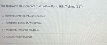 The following are elements that outline Basic Skills Training (BST):
O Behavior, antecedent, consequence
O Functional Behavior Assessment
O Modeling, rehearsal, feedback
O Cultural responsiveness