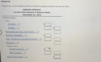 Required:
Prepare the current assets section of Jenkins's balance sheet at the end of 2019.
JENKINS COMPANY
Current Asset Section of Balance Sheet
December 31, 2019
Current Assets
Cash:
On hand
In bank
Marketable securities (short-term)
Accounts receivable
Less: Allowance for doubtful accounts
Inventory
Prepaid items:
Prepaid insurance
Office supplies
Total current assets
00 00