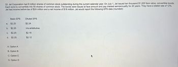 33. Jet Corporation had 8 million shares of common stock outstanding during the current calendar year. On July 1, Jet issued ten thousand $1,000 face value, convertible bonds.
Each bond is convertible into 50 shares of common stock. The bonds were issued at face amount and pay interest semiannuallly for 20 years. They have a stated rate of 12%.
Jet had income before tax of $24 million and a net income of $18 million. Jet would report the following EPS data (rounded):
Basic EPS
$2.25
b. $2.25
C. $2.25
$2.25
a.
d.
A. Option A
B. Option B
C. Option C
D. Option D
Diluted EPS
$2.24
n/a antidilutive
$2.16
$2.12