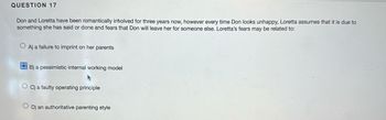 QUESTION 17
Don and Loretta have been romantically involved for three years now, however every time Don looks unhappy, Loretta assumes that it is due to
something she has said or done and fears that Don will leave her for someone else. Loretta's fears may be related to:
OA) a failure to imprint on her parents
OB) a pessimistic internal working model
OC) a faulty operating principle
OD) an authoritative parenting style