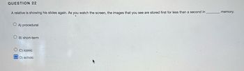 QUESTION 22
A relative is showing his slides again. As you watch the screen, the images that you see are stored first for less than a second in
A) procedural
OB) short-term
C) iconic
OD) echoic
memory.