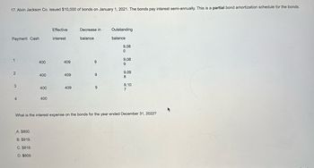 17. Alvin Jackson Co. issued $10,000 of bonds on January 1, 2021. The bonds pay interest semi-annually. This is a partial bond amortization schedule for the bonds.
Payment Cash
1
2
3
4
400
A. $800.
B. $819.
C. $818.
D. $809.
400
400
400
Effective
interest
409
409
409
Decrease in
balance
9
9
9
Outstanding
balance
9,08
0
9,08
9
9,09
8
9,10
7
What is the interest expense on the bonds for the year ended December 31, 2022?