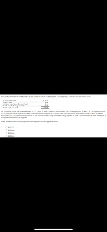 Han-3742 company manufactures 25,000 units of part T-25 each year. The company's cost per unit for part T-25 is:
Direct materials
$3.90
8.00
Direct labor
Variable manufacturing overhead
2.10
Fixed manufacturing overhead
Total cost per part
6.00
$ 20.00
An outside supplier has offered to sell 25,000 units of part T-25 each year to Han-3742 for $18 per unit. If Han-3742 accepts this offer,
it can rent out the facilities now being used to manufacture part T-25 to another company at an annual rental of $75,000. However,
Han-3742 has calculated that two-thirds of the fixed manufacturing overhead being applied to part T-25 will continue even if the part is
bought from the outside supplier.
What is the financial advantage of accepting the outside supplier's offer?
O $27,000
O $25,000
O $23,000
O $28,000