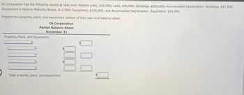 Oz Corporation has the following assets at year-end: Patents (net), $26,000; Land, $40,000; Buildings, $200,000; Accumulated Depreciation: Buildings, $57,500;
Investment in Held-to-Maturity Bonds, $12,000; Equipment, $100,000; and Accumulated Depreciation: Equipment, $25,000.
Prepare the property, plant, and equipment section of Oz's year-end balance sheet.
Oz Corporation
Partial Balance Sheet
December 31
Property, Plant, and Equipment
Total property, plant, and equipment
tA