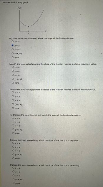 Consider the following graph.
f(x)
(a) Identify the input value(s) where the slope of the function is zero.
Ox<a
Ox=a
Ox> a
O (-∞,00)
Onone
Identify the input value(s) where the slope of the function reaches a relative maximum value.
Ox<a
Ox=a
Ox>a
0 (-00,00)
O none
a
Identify the input value(s) where the slope of the function reaches a relative minimum value.
Ox<a
Ox=a
Ox> a
0 (-∞0,00)
O none
(b) Indicate the input interval over which the slope of the function is positive.
Ox<a
Ox=a
Ox> a
0 (-∞0,00)
Onone
Indicate the input interval over which the slope of the function is negative.
Ox<a
Ox=a
Ox>a
0 (-00,00)
O none
Indicate the input interval over which the slope of the function is increasing.
Ox<a
Ox-a
Ox>a
0 (-00,00)
Onone