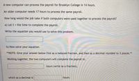 A new computer can process the payroll for Brooklyn College in 14 hours.
An older computer needs 17 hours to process the same payroll.
How long would the job take if both computers were used together to process the payroll?
a) Let t = the time to complete the payroll.
Write the equation you would use to solve this problem.
b) Now solve your equation.
**NOTE: Give your answer below first as a reduced fraction, and then as a decimal rounded to 3 places.**
Working together, the two computers will complete the payroll in:
hours (write as a fraction),
which as a decimal is
hours.
