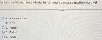 Which of the following gives the holder the right to buy the asset at a specified strike price?
OA. A future contract
OB. A put
OC. An ETF
OD. A stock
OE. A call