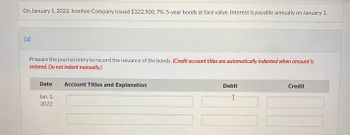 On January 1, 2022, Ivanhoe Company issued $322,500, 7%, 5-year bonds at face value. Interest is payable annually on January 1.
(a)
Prepare the journal entry to record the issuance of the bonds. (Credit account titles are automatically indented when amount is
entered. Do not indent manually.)
Date
Jan. 1,
2022
Account Titles and Explanation
Debit
I
Credit