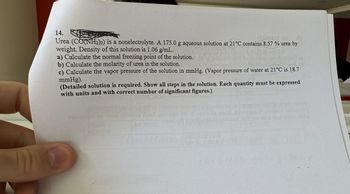 14.
Urea (CONH2)2) is a nonelectrolyte. A 175.0 g aqueous solution at 21°C contains 8.57 % urea by
weight. Density of this solution is 1.06 g/mL.
a) Calculate the normal freezing point of the solution.
b) Calculate the molarity of urea in the solution.
c) Calculate the vapor pressure of the solution in mmHg. (Vapor pressure of water at 21°C is 18.7
mmHg).
(Detailed solution is required. Show all steps in the solution. Each quantity must be expressed
with units and with correct number of significant figures.)