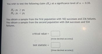 You wish to test the following claim \((H_a)\) at a significance level of \(\alpha = 0.10\).

\[
H_0: p_1 \geq p_2 \\
H_a: p_1 < p_2
\]

You obtain a sample from the first population with 102 successes and 236 failures. You obtain a sample from the second population with 264 successes and 534 failures.

\[ \text{critical value} = \, [\text{three decimal accuracy}] \]

\[ \text{test statistic} = \, [\text{three decimal accuracy}] \]