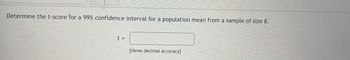 **Title: Calculating a T-Score for a Confidence Interval**

---

**Determine the t-score for a 99% confidence interval for a population mean from a sample of size 8.**

- \( t = \) [Input field]

[Three decimal accuracy]

---

**Explanation:**

To calculate the t-score for a 99% confidence interval when given a sample size of 8, you can use the t-distribution table. Since the sample size is 8, you have 7 degrees of freedom (sample size - 1). Look for the t-value corresponding to 99% confidence level and 7 degrees of freedom. This will typically involve using statistical software or a t-table that provides values for different levels of confidence and degrees of freedom.

**Note:** Ensure to round the t-value to three decimal places for accuracy.