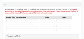 (d)
Prepare the journal entry at December 31, 2024, to record long-term contract revenues, expenses, and losses for 2024. (Credit
account titles are automatically indented when the amount is entered. Do not indent manually. If no entry is required, select "No Entry" for
the account titles and enter O for the amounts. List all debit entries before credit entries.)
Account Titles and Explanation
eTextbook and Media
Debit
Credit