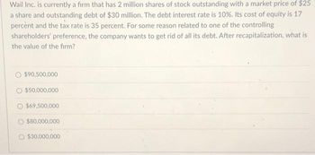 Wail Inc. is currently a firm that has 2 million shares of stock outstanding with a market price of $25
a share and outstanding debt of $30 million. The debt interest rate is 10%. Its cost of equity is 17
percent and the tax rate is 35 percent. For some reason related to one of the controlling
shareholders' preference, the company wants to get rid of all its debt. After recapitalization, what is
the value of the firm?
$90,500,000
$50,000,000
$69,500,000
O $80,000,000
$30,000,000