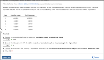 Payback, Accounting Rate of Return, Net Present valde, Internal Rate of Retum
Follow the format shown in Exhibit 12B.1 and Exhibit 12B.2 as you complete the requirements below.
Woodard Company wants to buy a numerically controlled (NC) machine to be used in producing specially machined parts for manufacturers of tractors. The outlay
required is $460,800. The NC equipment will last 5 years with no expected salvage value. The expected after-tax cash flows associated with the project follow:
Year
1
2
3
4
5
Required:
Cash Revenues
$612,000
612,000
612,000
612,000
612,000
Cash Expenses
$432,000
432,000
432,000
432,000
432,000
1. Compute the payback period for the NC equipment. Round your answer to two decimal places.
2.56 ✓ years
Check My Work
2. Compute the NC equipment's ARR. Round the percentage to one decimal place. Assume straight-line depreciation.
19.1 ✓ %
3. Compute the investment's NPV, assuming required rate of return of 10%. Round present value calculations and your final answer to the nearest dollar.
$221,541 X
Previous