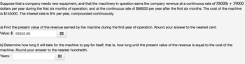 Suppose that a company needs new equipment, and that the machinery in question earns the company revenue at a continuous rate of 58000t + 39000
dollars per year during the first six months of operation, and at the continuous rate of $68000 per year after the first six months. The cost of the machine
is $145000. The interest rate is 8% per year, compounded continuously.
a) Find the present value of the revenue earned by the machine during the first year of operation. Round your answer to the nearest cent.
Value: $ 59503.66
b) Determine how long it will take for the machine to pay for itself; that is, how long until the present value of the revenue is equal to the cost of the
machine. Round your answer to the nearest hundredth.
Years:
⠀