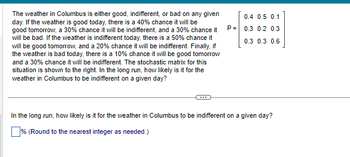 The weather in Columbus is either good, indifferent, or bad on any given
day. If the weather is good today, there is a 40% chance it will be
good tomorrow, a 30% chance it will be indifferent, and a 30% chance it
will be bad. If the weather is indifferent today, there is a 50% chance it
will be good tomorrow, and a 20% chance it will be indifferent. Finally, if
the weather is bad today, there is a 10% chance it will be good tomorrow
and a 30% chance it will be indifferent. The stochastic matrix for this
situation is shown to the right. In the long run, how likely is it for the
weather in Columbus to be indifferent on a given day?
P=
0.4 0.5 0.1
0.3 0.2 0.3
0.3 0.3 0.6
In the long run, how likely is it for the weather in Columbus to be indifferent on a given day?
% (Round to the nearest integer as needed.)