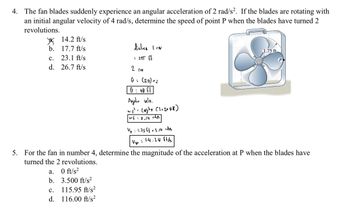 4. The fan blades suddenly experience an angular acceleration of 2 rad/s². If the blades are rotating with
an initial angular velocity of 4 rad/s, determine the speed of point P when the blades have turned 2
revolutions.
b.
C.
d.
14.2 ft/s
17.7 ft/s
23.1 ft/s
26.7 ft/s
a.
0 ft/s²
b. 3.500 ft/s²
115.95 ft/s²
116.00 ft/s²
C.
d.
distrce I cov
: 2πT fl
2 rev
G> (211) 2
0 = 40 fl
Angalia wlo.
w₁² (4)²+(2+2x45)
"
wf = 9,14 rid
Up: 1.75 ff x 8.14 vides
Up = 14.24 ft/s
5. For the fan in number 4, determine the magnitude of the acceleration at P when the blades have
turned the 2 revolutions.
1.75 ft