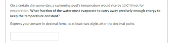 On a certain dry sunny day, a swimming pool's temperature would rise by 13 C° if not for
evaporation. What fraction of the water must evaporate to carry away precisely enough energy to
keep the temperature constant?
Express your answer in decimal form, to at least two digits after the decimal point.