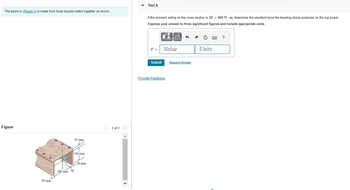 The beam in (Figure 1) is made from three boards nailed together as shown.
Figure
d
20 mm
25 mm
✓
200 mm M
150 mm
2
20 mm
1 of 1
Part A
If the moment acting on the cross section is M = 460 Nm, determine the resultant force the bending stress produces on the top board.
Express your answer to three significant figures and include appropriate units.
F = Value
Submit
μA
Provide Feedback
3
Request Answer
Units
?