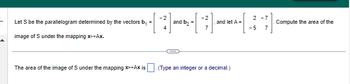 Let S be the parallelogram determined by the vectors b₁
image of S under the mapping x+Ax.
=
-[-²] and D₂ - - ² - and let - - - ²7
A =
2 -7
-5
The area of the image of S under the mapping x+Ax is. (Type an integer or a decimal.)
Compute the area of the